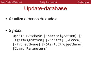.Net Coders Webcast Entity Framework @MayogaX
Update-database
• Parametros
– SourceMigration
• Valido casado com o –Script para update apartir de
determinado ponto
– TagertMigration
• Caso você queira dar um downgrade, por exemplo.
Você passa depois o nome da migration
– Script
• Abre uma nova aba com o script gerado
– Verbose
• Mostra na Console o script gerado
 