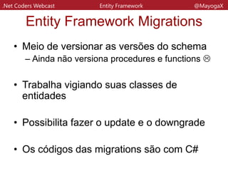 .Net Coders Webcast Entity Framework @MayogaX
Código das Migrations
• No projeto em que você usa migrations
será criada uma pasta chamda Migrations
com um arquivo de classe para cada
migration
• O Configuration Migration é a classe
onterna que cuida das configurações de
Seed (configurações de inicialização de
base de dados) e sobre a
AutomaticMigration
 