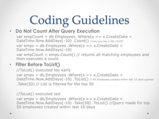 Coding Guidelines
• Do Not Count After Query Execution
var empCount = db.Employees .Where(x => x.CreateDate <
DateTime.Now.AddDays(-10) .Count() //only executes a SQL COUNT
var emps = db.Employees .Where(x => x.CreateDate <
DateTime.Now.AddDays(-10)
var empCount = emps.Count() // returns all matching employees and
then executes a count
• Filter Before ToList()
//ToList() executed too early
var emps = db.Employees .Where(x => x.CreateDate <
DateTime.Now.AddDays(-10) .ToList() // All employees created within last 10 days queried
.Take(50) // List is filtered for the top 50
//ToList() executed last
var emps = db.Employees .Where(x => x.CreateDate <
DateTime.Now.AddDays(-10) .Take(50) .ToList() //Query made for top
50 employees created within last 10 days
 