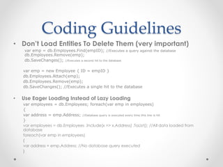 Coding Guidelines
• Don’t Load Entities To Delete Them (very important)
var emp = db.Employees.Find(empID); //Executes a query against the database
db.Employees.Remove(emp);
db.SaveChanges(); //Executes a second hit to the database
var emp = new Employee { ID = empID }
db.Employees.Attach(emp);
db.Employees.Remove(emp);
db.SaveChanges(); //Executes a single hit to the database
• Use Eager Loading Instead of Lazy Loading
var employees = db.Employees; foreach(var emp in employees)
{
var address = emp.Address; //Database query is executed every time this line is hit
}
var employees = db.Employees .Include(x => x.Address) .ToList(); //All data loaded from
database
foreach(var emp in employees)
{
var address = emp.Address; //No database query executed
}
 