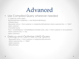 Advanced
• Use Compiled Query wherever needed
// create the entity object
NorthwindEntities mobjentity = new NorthwindEntities();
//Simple Query
IQueryable lstCus = from customer in mobjentity.tblCustomers where customer.City == "Delhi"
select customer;
//Compiled Query
Func> compiledQuery= CompiledQuery.Compile>((ctx, city) =>from customer in ctx.Customers
where customer.City == city
select customer);
• Debug and Optimize LINQ Query
IQueryable lstCus = from customer in mobjentity.tblCustomers
where customer.City == "Delhi"
select customer;
lstCus.Dump();
 