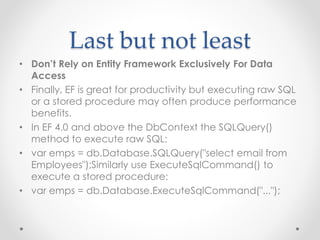 Last but not least
• Don’t Rely on Entity Framework Exclusively For Data
Access
• Finally, EF is great for productivity but executing raw SQL
or a stored procedure may often produce performance
benefits.
• In EF 4.0 and above the DbContext the SQLQuery()
method to execute raw SQL:
• var emps = db.Database.SQLQuery("select email from
Employees");Similarly use ExecuteSqlCommand() to
execute a stored procedure:
• var emps = db.Database.ExecuteSqlCommand("...");
 