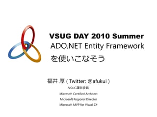 VSUG DAY 2010 Summer
 ADO.NET Entity Framework
 を使いこなそう

福井 厚 ( Twitter: @afukui )
          VSUG運営委員
    Microsoft Certified Architect
     Microsoft Regional Director
    Microsoft MVP for Visual C#
 