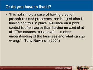 Or do you have to live it?
     • ―It is not simply a case of having a set of
       procedures and processes, nor is it just about
       having controls in place. Reliance on a poor
       control is often worse than having no control at
       all. [The trustees must have] … a clear
       understanding of the business and what can go
       wrong.‖ - Tony Rawlins - (2001)




                                                          ©2011 LarsonAllen LLP
10
 