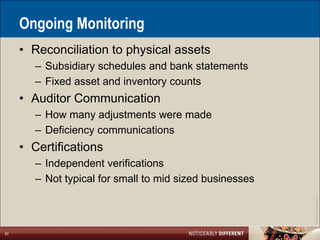 Ongoing Monitoring
     • Reconciliation to physical assets
        – Subsidiary schedules and bank statements
        – Fixed asset and inventory counts
     • Auditor Communication
        – How many adjustments were made
        – Deficiency communications
     • Certifications
        – Independent verifications
        – Not typical for small to mid sized businesses




                                                          ©2011 LarsonAllen LLP
42
 