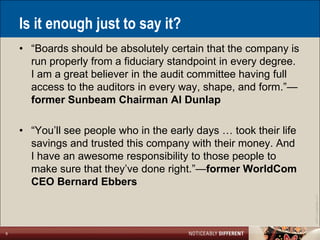 Is it enough just to say it?
    • ―Boards should be absolutely certain that the company is
      run properly from a fiduciary standpoint in every degree.
      I am a great believer in the audit committee having full
      access to the auditors in every way, shape, and form.‖—
      former Sunbeam Chairman Al Dunlap

    • ―You’ll see people who in the early days … took their life
      savings and trusted this company with their money. And
      I have an awesome responsibility to those people to
      make sure that they’ve done right.‖—former WorldCom
      CEO Bernard Ebbers




                                                                   ©2011 LarsonAllen LLP
8
 