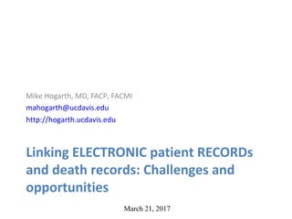 Linking ELECTRONIC patient RECORDs
and death records: Challenges and
opportunities
Mike Hogarth, MD, FACP, FACMI
mahogarth@ucdavis.edu
http://hogarth.ucdavis.edu
March 21, 2017
 
