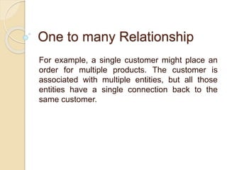 One to many Relationship
For example, a single customer might place an
order for multiple products. The customer is
associated with multiple entities, but all those
entities have a single connection back to the
same customer.
 