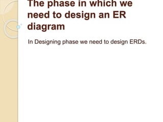 The phase in which we
need to design an ER
diagram
In Designing phase we need to design ERDs.
 
