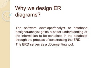 Why we design ER
diagrams?
The software developer/analyst or database
designer/analyst gains a better understanding of
the information to be contained in the database
through the process of constructing the ERD.
The ERD serves as a documenting tool.
 