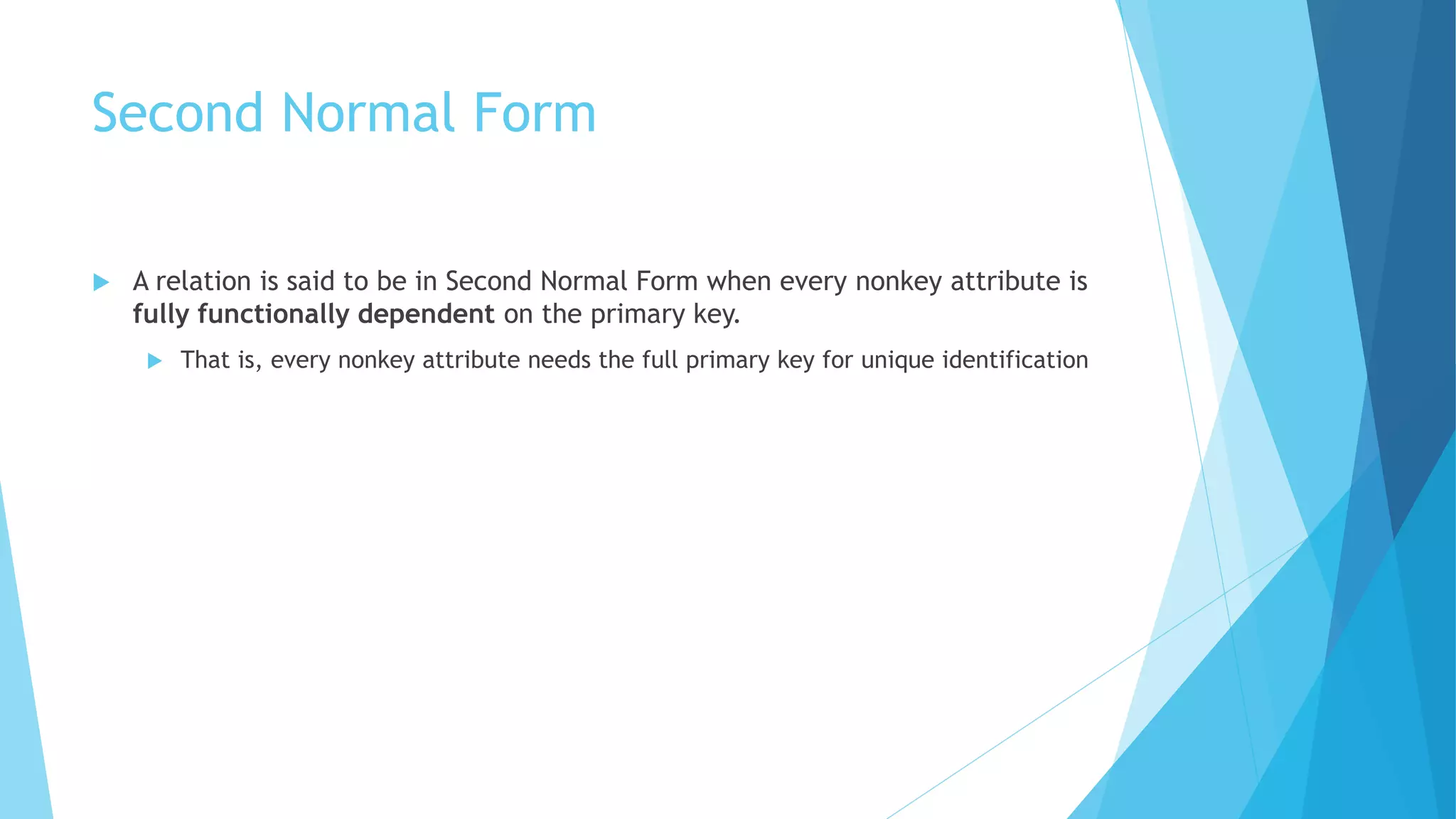 Second Normal Form 
 A relation is said to be in Second Normal Form when every nonkey attribute is 
fully functionally dependent on the primary key. 
 That is, every nonkey attribute needs the full primary key for unique identification 
 