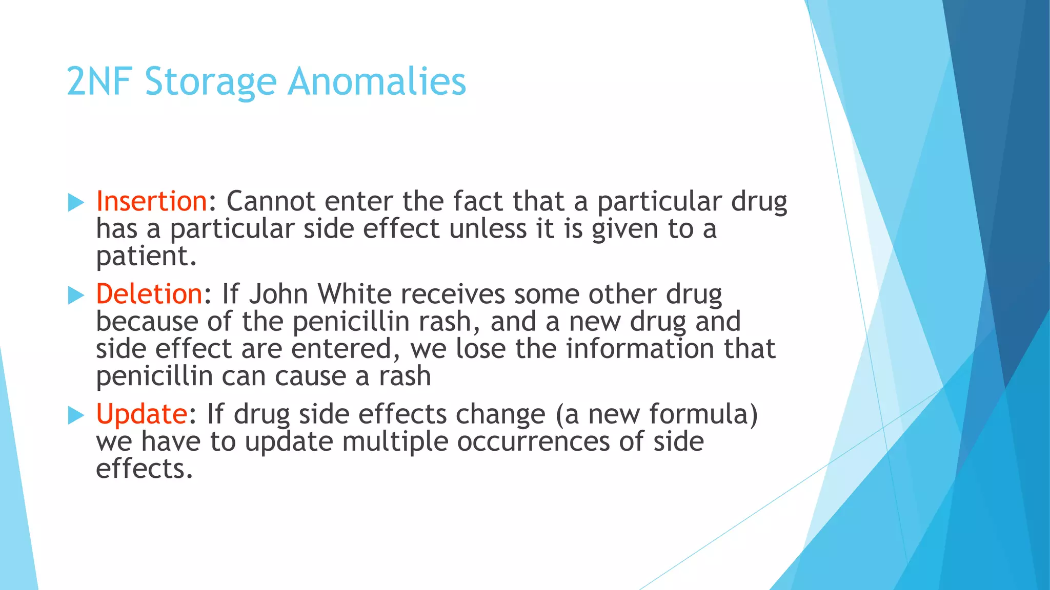 2NF Storage Anomalies 
 Insertion: Cannot enter the fact that a particular drug 
has a particular side effect unless it is given to a 
patient. 
 Deletion: If John White receives some other drug 
because of the penicillin rash, and a new drug and 
side effect are entered, we lose the information that 
penicillin can cause a rash 
 Update: If drug side effects change (a new formula) 
we have to update multiple occurrences of side 
effects. 
 