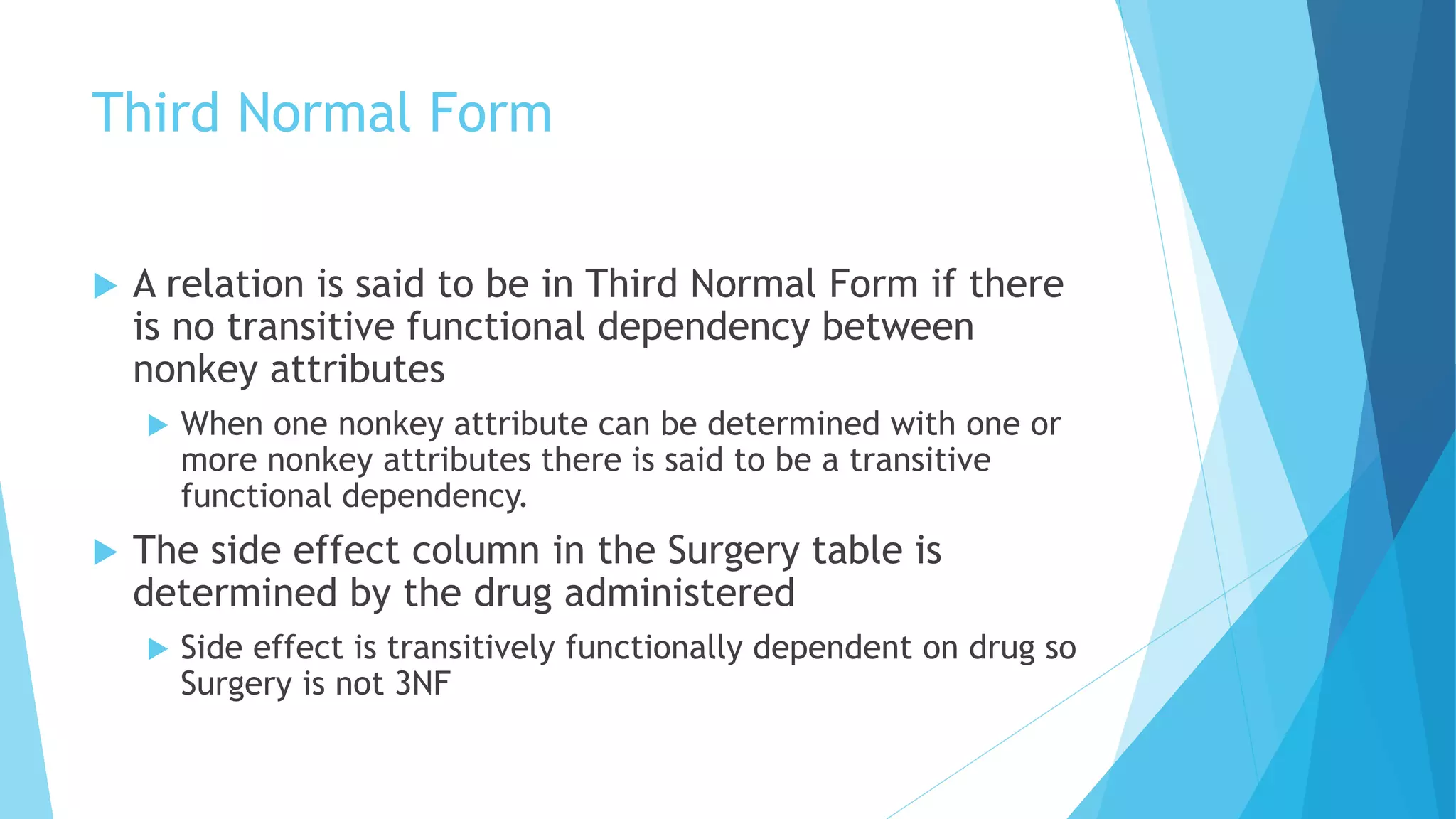 Third Normal Form 
 A relation is said to be in Third Normal Form if there 
is no transitive functional dependency between 
nonkey attributes 
 When one nonkey attribute can be determined with one or 
more nonkey attributes there is said to be a transitive 
functional dependency. 
 The side effect column in the Surgery table is 
determined by the drug administered 
 Side effect is transitively functionally dependent on drug so 
Surgery is not 3NF 
 