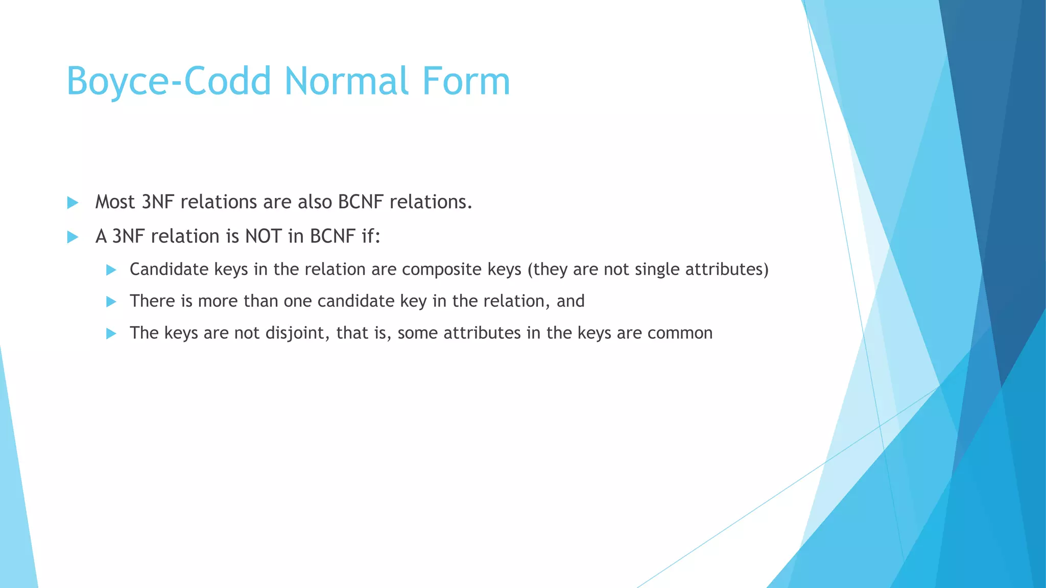 Boyce-Codd Normal Form 
 Most 3NF relations are also BCNF relations. 
 A 3NF relation is NOT in BCNF if: 
 Candidate keys in the relation are composite keys (they are not single attributes) 
 There is more than one candidate key in the relation, and 
 The keys are not disjoint, that is, some attributes in the keys are common 
 