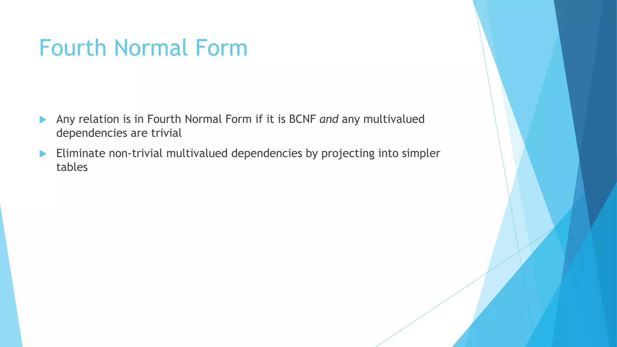 Fourth Normal Form 
 Any relation is in Fourth Normal Form if it is BCNF and any multivalued 
dependencies are trivial 
 Eliminate non-trivial multivalued dependencies by projecting into simpler 
tables 
 