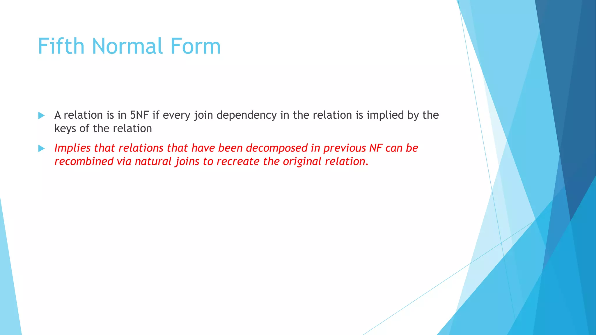 Fifth Normal Form 
 A relation is in 5NF if every join dependency in the relation is implied by the 
keys of the relation 
 Implies that relations that have been decomposed in previous NF can be 
recombined via natural joins to recreate the original relation. 
 