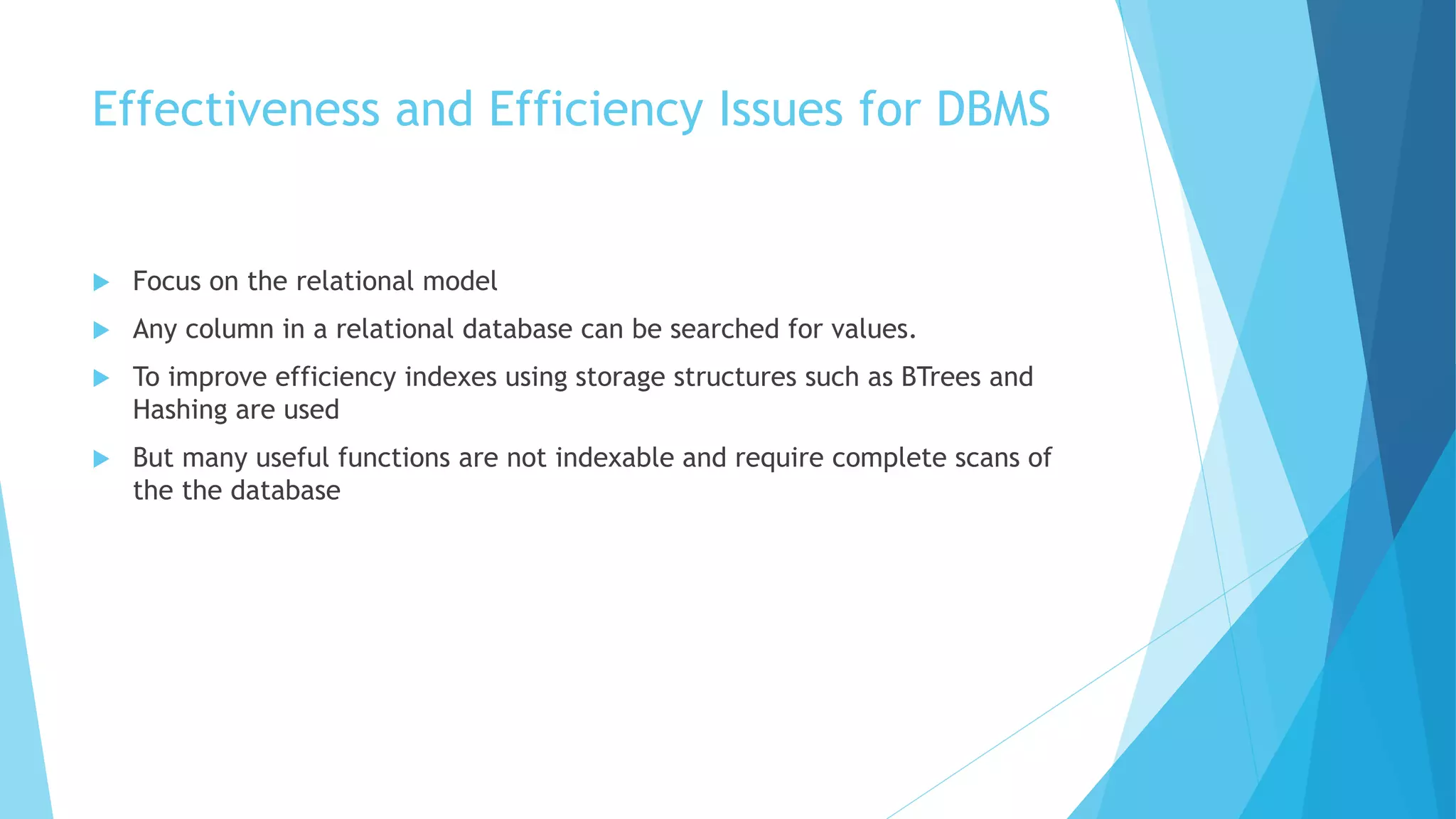 Effectiveness and Efficiency Issues for DBMS 
 Focus on the relational model 
 Any column in a relational database can be searched for values. 
 To improve efficiency indexes using storage structures such as BTrees and 
Hashing are used 
 But many useful functions are not indexable and require complete scans of 
the the database 
 