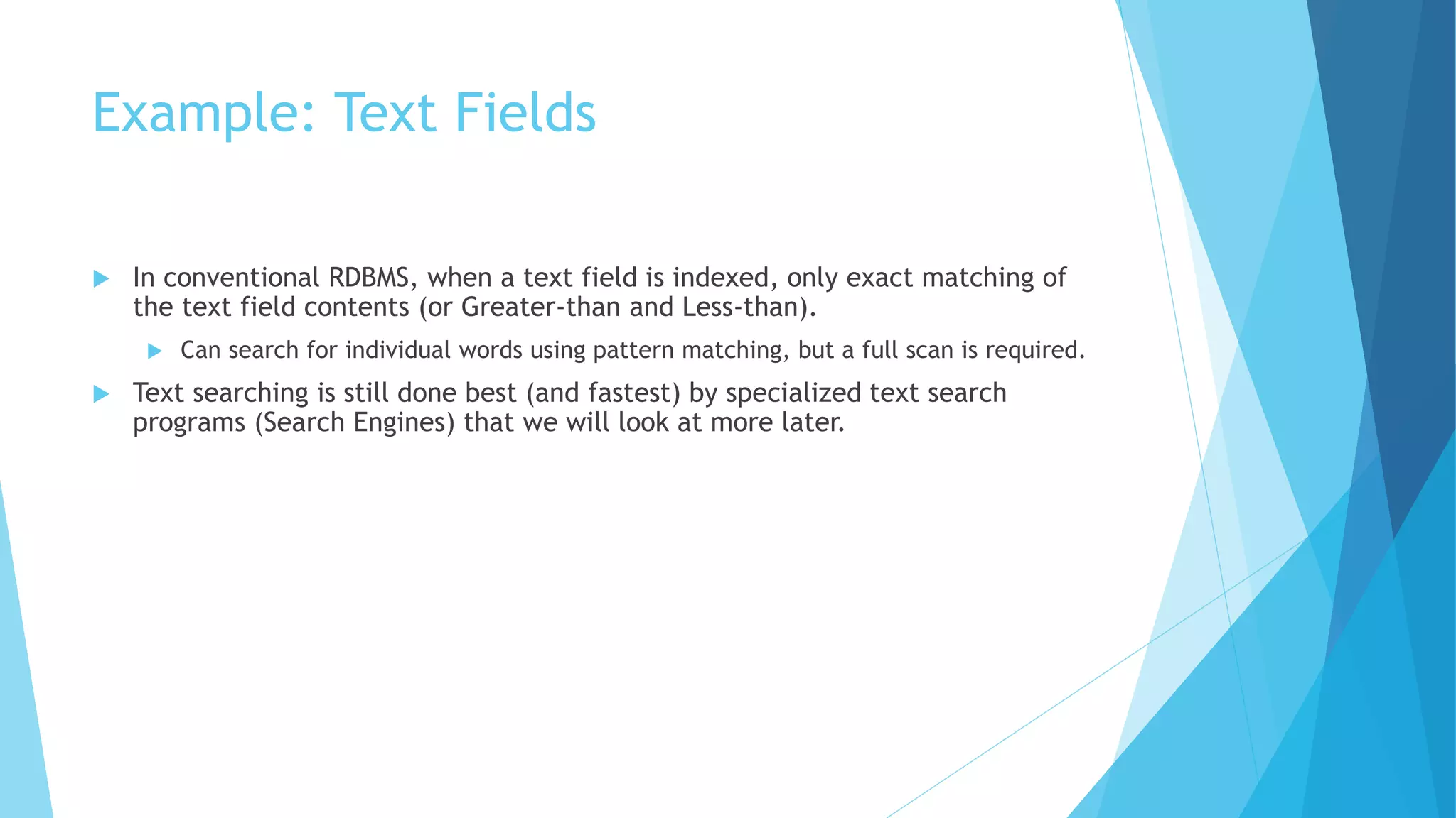 Example: Text Fields 
 In conventional RDBMS, when a text field is indexed, only exact matching of 
the text field contents (or Greater-than and Less-than). 
 Can search for individual words using pattern matching, but a full scan is required. 
 Text searching is still done best (and fastest) by specialized text search 
programs (Search Engines) that we will look at more later. 
 