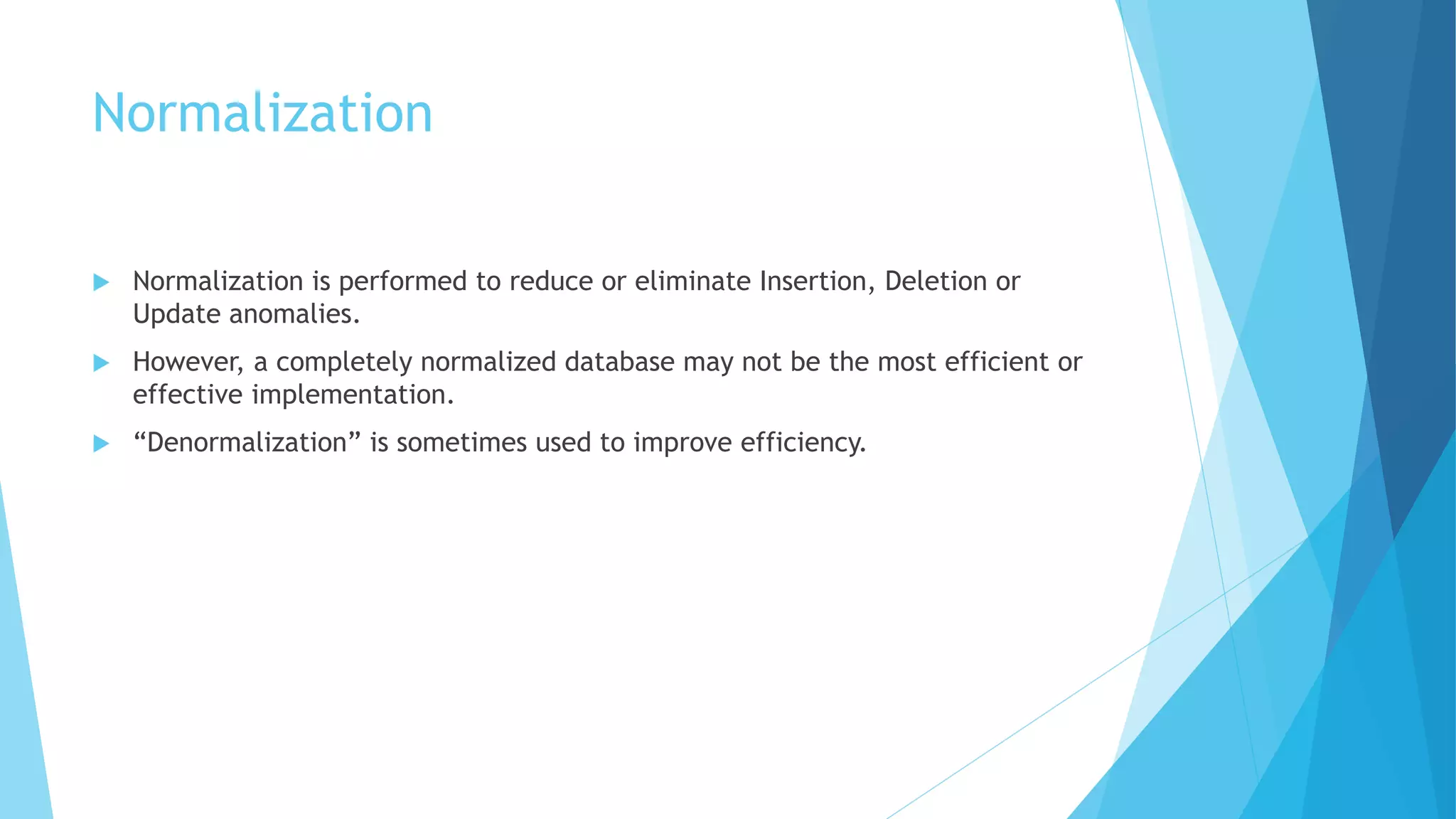 Normalization 
 Normalization is performed to reduce or eliminate Insertion, Deletion or 
Update anomalies. 
 However, a completely normalized database may not be the most efficient or 
effective implementation. 
 “Denormalization” is sometimes used to improve efficiency. 
 
