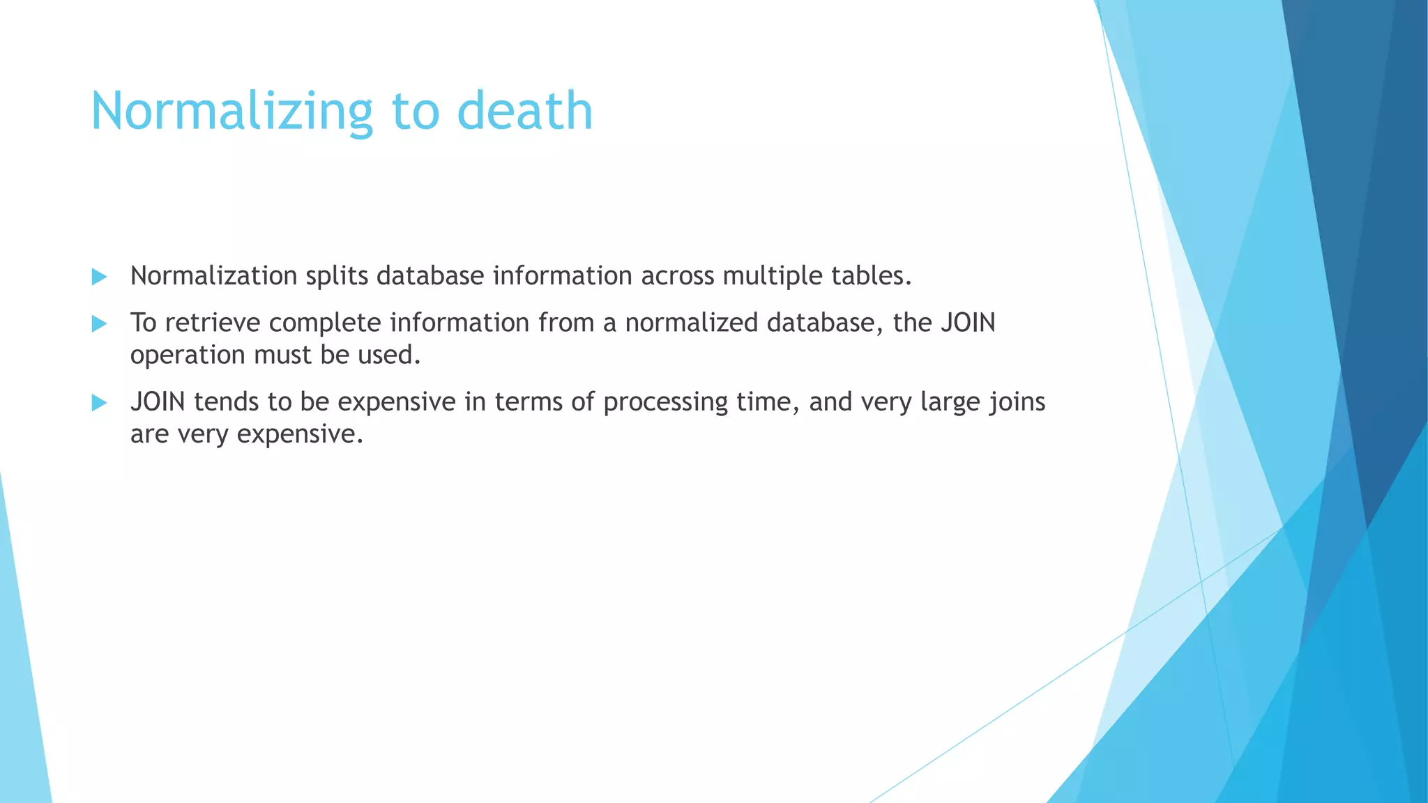 Normalizing to death 
 Normalization splits database information across multiple tables. 
 To retrieve complete information from a normalized database, the JOIN 
operation must be used. 
 JOIN tends to be expensive in terms of processing time, and very large joins 
are very expensive. 
 