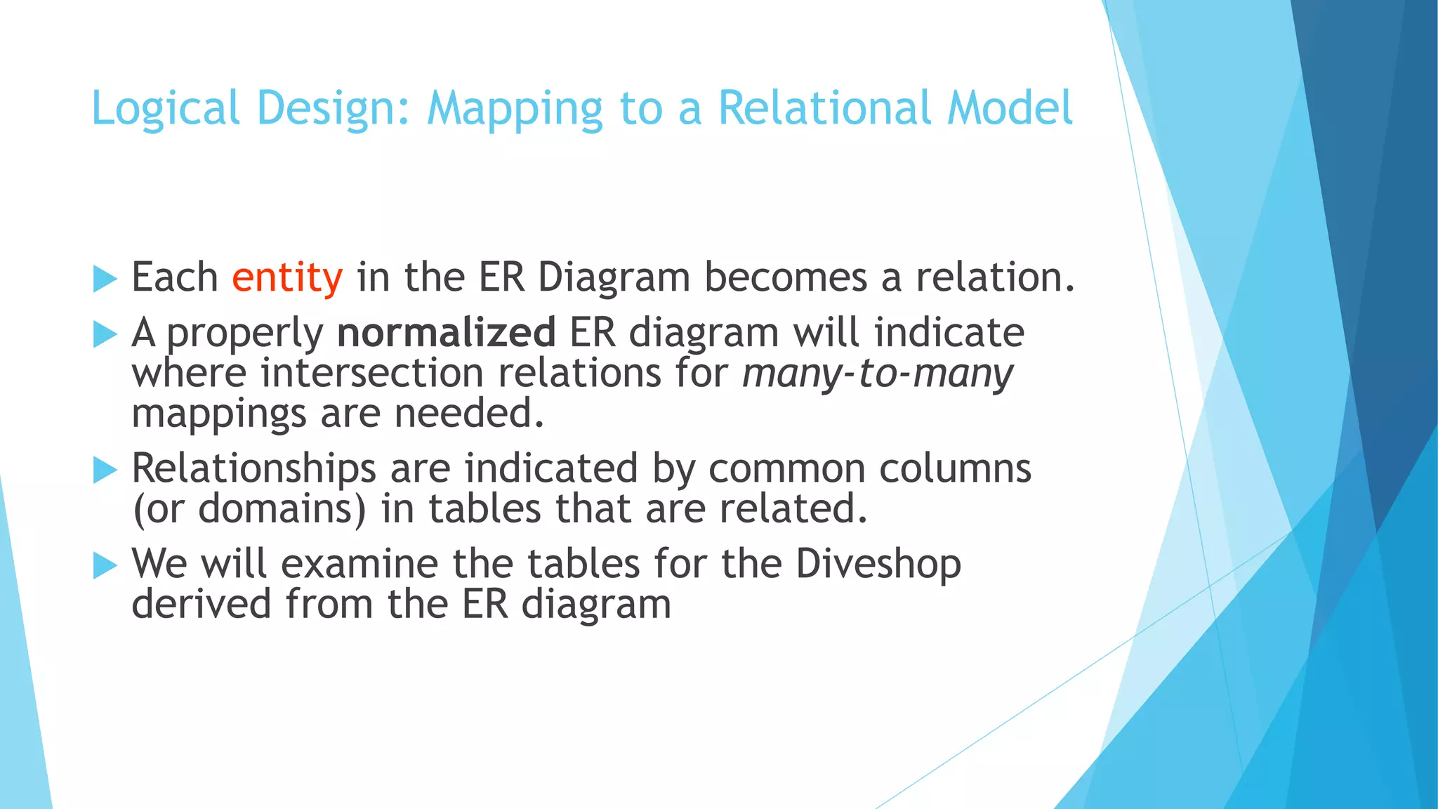Logical Design: Mapping to a Relational Model 
 Each entity in the ER Diagram becomes a relation. 
 A properly normalized ER diagram will indicate 
where intersection relations for many-to-many 
mappings are needed. 
 Relationships are indicated by common columns 
(or domains) in tables that are related. 
 We will examine the tables for the Diveshop 
derived from the ER diagram 
 