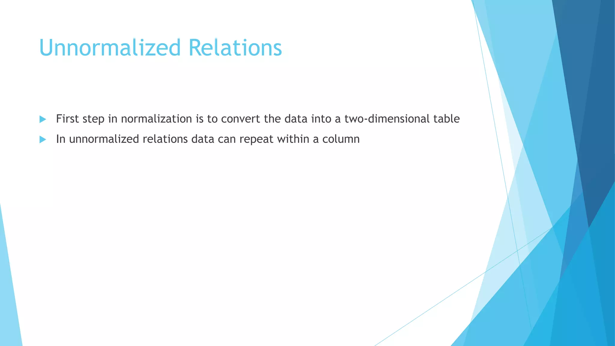 Unnormalized Relations 
 First step in normalization is to convert the data into a two-dimensional table 
 In unnormalized relations data can repeat within a column 
 