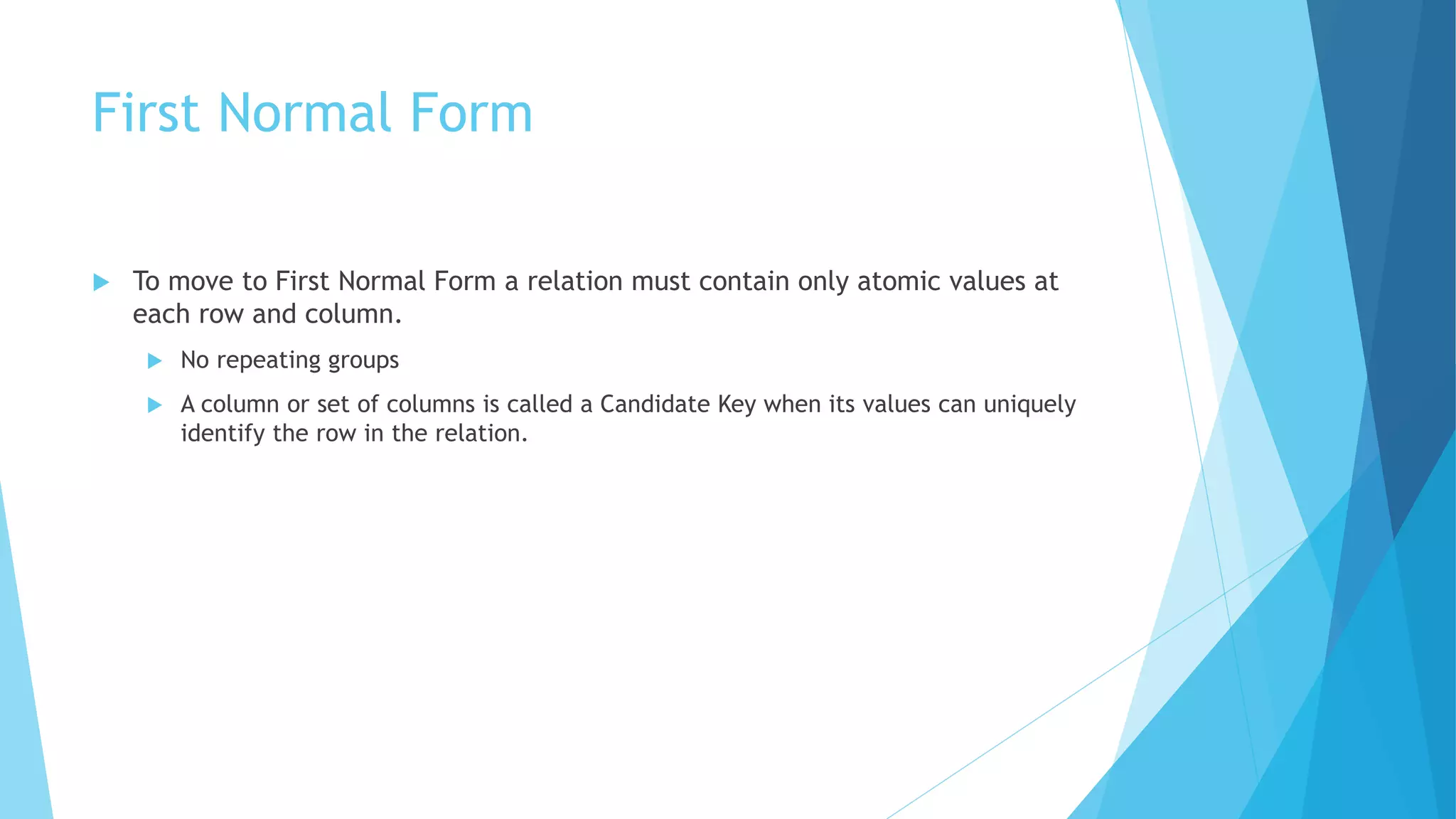 First Normal Form 
 To move to First Normal Form a relation must contain only atomic values at 
each row and column. 
 No repeating groups 
 A column or set of columns is called a Candidate Key when its values can uniquely 
identify the row in the relation. 
 