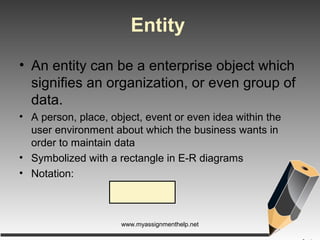 Entity
• An entity can be a enterprise object which
signifies an organization, or even group of
data.
• A person, place, object, event or even idea within the
user environment about which the business wants in
order to maintain data
• Symbolized with a rectangle in E-R diagrams
• Notation:
www.myassignmenthelp.net
 