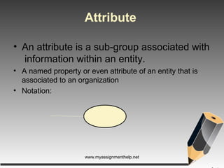 Attribute
• An attribute is a sub-group associated with
information within an entity.
• A named property or even attribute of an entity that is
associated to an organization
• Notation:
www.myassignmenthelp.net
 