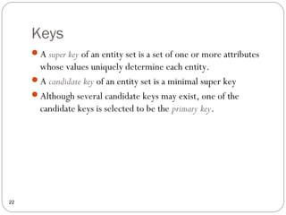 Keys
22
A super key of an entity set is a set of one or more attributes
whose values uniquely determine each entity.
A candidate key of an entity set is a minimal super key
Although several candidate keys may exist, one of the
candidate keys is selected to be the primary key.
 