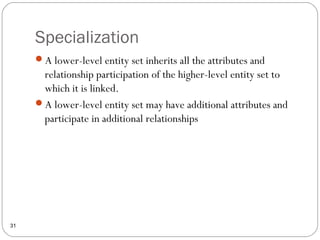 Specialization
31
A lower-level entity set inherits all the attributes and
relationship participation of the higher-level entity set to
which it is linked.
A lower-level entity set may have additional attributes and
participate in additional relationships
 