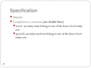 Specification
33
Disjoint
Completeness constraint (use double lines)
total : an entity must belong to one of the lower-level entity
sets
partial: an entity need not belong to one of the lower-level
entity sets
 