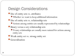 Design Considerations
34
Use of entity sets vs. attributes
Whether we want to keep additional information
Use of entity sets vs. relationship sets
Actions among entities are usually represented by relationships
Binary versus n-ary relationship sets
N-nary relationships are usually more natural for actions among
entity sets
Weak entity set vs. strong entity set
Generalization
 