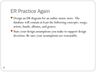 ER Practice Again
37
Design an ER diagram for an online music store. The
database will contain at least the following concepts: songs,
artists, bands, albums, and genres.
State your design assumptions you make to support design
decisions. Be sure your assumptions are reasonable.
 