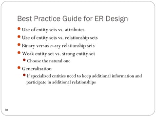Best Practice Guide for ER Design
38
Use of entity sets vs. attributes
Use of entity sets vs. relationship sets
Binary versus n-ary relationship sets
Weak entity set vs. strong entity set
Choose the natural one
Generalization
If specialized entities need to keep additional information and
participate in additional relationships
 