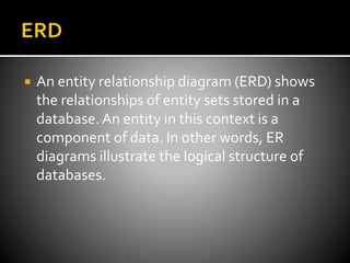  An entity relationship diagram (ERD) shows
the relationships of entity sets stored in a
database.An entity in this context is a
component of data. In other words, ER
diagrams illustrate the logical structure of
databases.
 