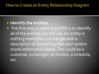 Identify the entities.
 The first step in making an ERD is to identify
all of the entities you will use. An entity is
nothing more than a rectangle with a
description of something that your system
stores information about.This could be a
customer, a manager, an invoice, a schedule,
etc.
 