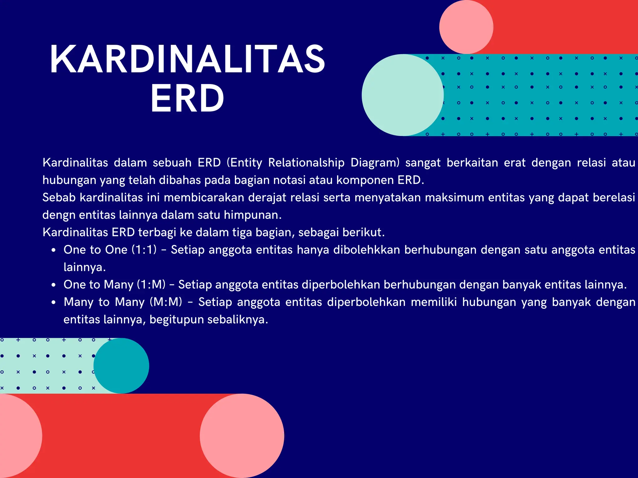 KARDINALITAS
ERD
One to One (1:1) – Setiap anggota entitas hanya dibolehkkan berhubungan dengan satu anggota entitas
lainnya.
One to Many (1:M) – Setiap anggota entitas diperbolehkan berhubungan dengan banyak entitas lainnya.
Many to Many (M:M) – Setiap anggota entitas diperbolehkan memiliki hubungan yang banyak dengan
entitas lainnya, begitupun sebaliknya.
Kardinalitas dalam sebuah ERD (Entity Relationalship Diagram) sangat berkaitan erat dengan relasi atau
hubungan yang telah dibahas pada bagian notasi atau komponen ERD.
Sebab kardinalitas ini membicarakan derajat relasi serta menyatakan maksimum entitas yang dapat berelasi
dengn entitas lainnya dalam satu himpunan.
Kardinalitas ERD terbagi ke dalam tiga bagian, sebagai berikut.
 