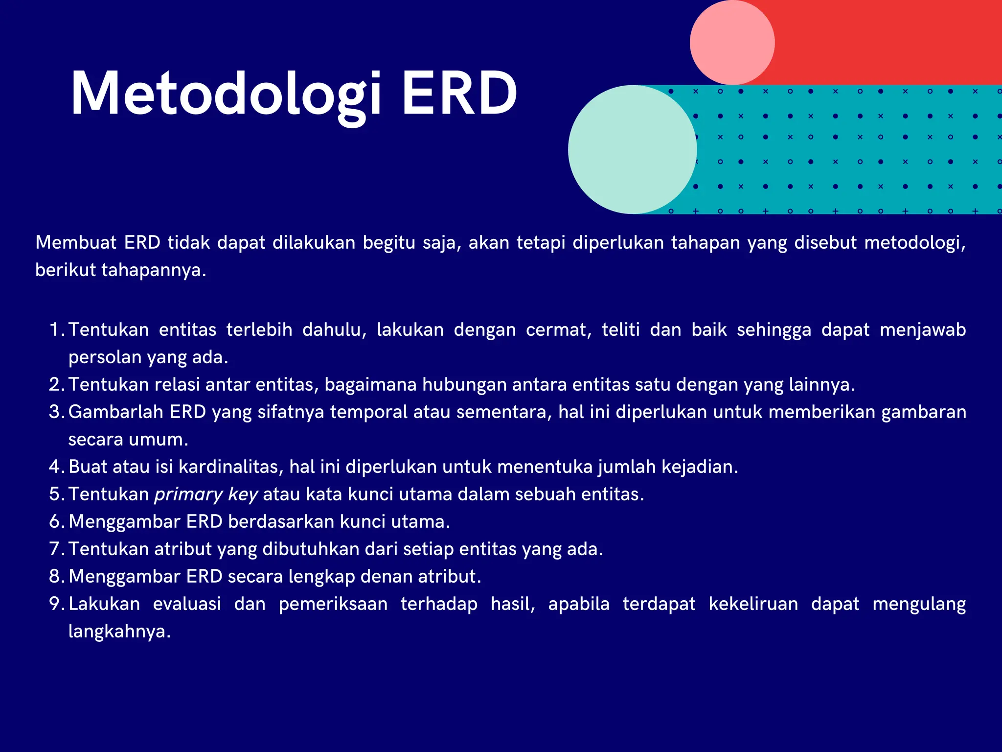 Metodologi ERD
Membuat ERD tidak dapat dilakukan begitu saja, akan tetapi diperlukan tahapan yang disebut metodologi,
berikut tahapannya.
Tentukan entitas terlebih dahulu, lakukan dengan cermat, teliti dan baik sehingga dapat menjawab
persolan yang ada.
Tentukan relasi antar entitas, bagaimana hubungan antara entitas satu dengan yang lainnya.
Gambarlah ERD yang sifatnya temporal atau sementara, hal ini diperlukan untuk memberikan gambaran
secara umum.
Buat atau isi kardinalitas, hal ini diperlukan untuk menentuka jumlah kejadian.
Tentukan primary key atau kata kunci utama dalam sebuah entitas.
Menggambar ERD berdasarkan kunci utama.
Tentukan atribut yang dibutuhkan dari setiap entitas yang ada.
Menggambar ERD secara lengkap denan atribut.
Lakukan evaluasi dan pemeriksaan terhadap hasil, apabila terdapat kekeliruan dapat mengulang
langkahnya.
1.
2.
3.
4.
5.
6.
7.
8.
9.
 