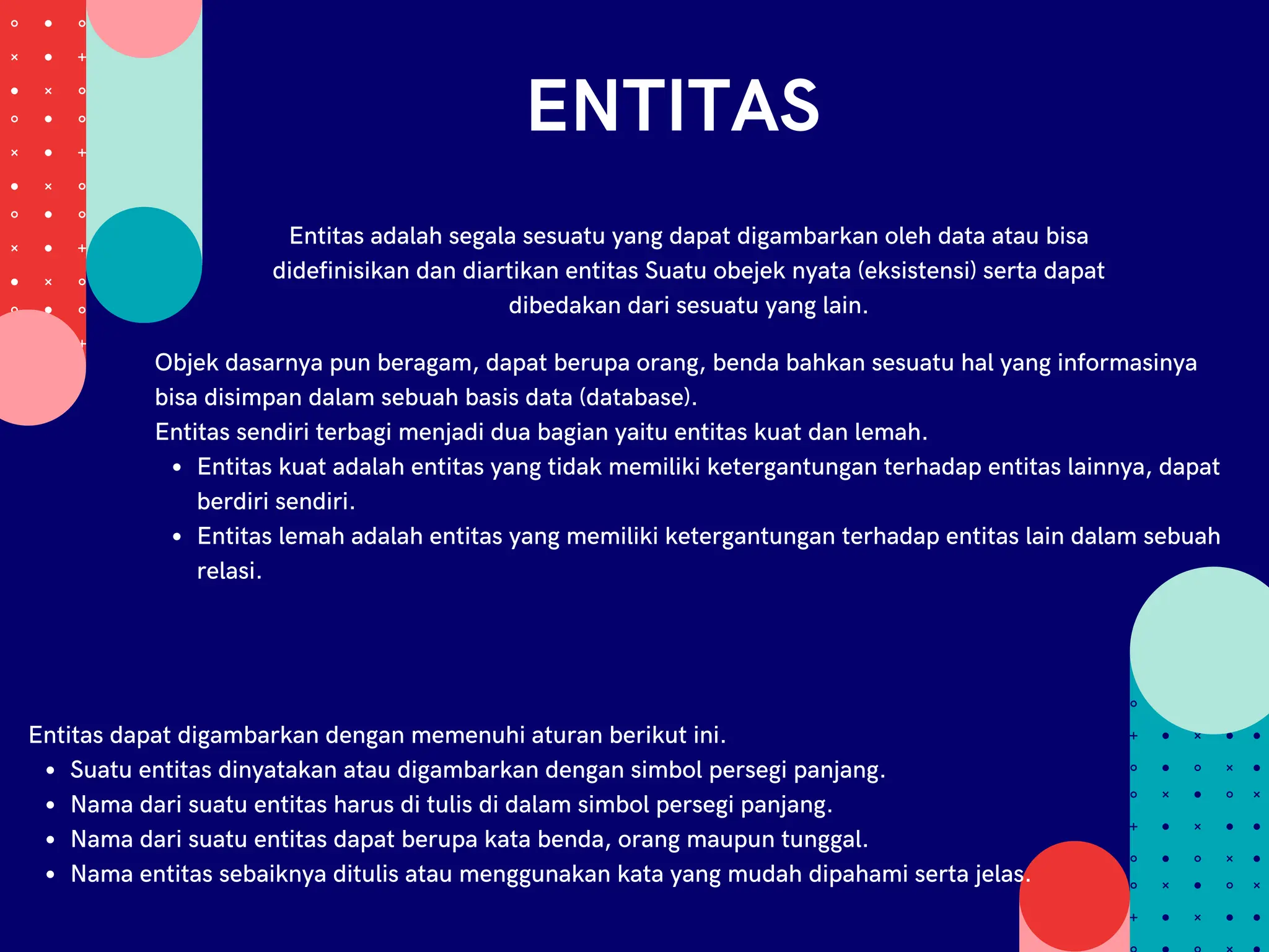 ENTITAS
Entitas adalah segala sesuatu yang dapat digambarkan oleh data atau bisa
didefinisikan dan diartikan entitas Suatu obejek nyata (eksistensi) serta dapat
dibedakan dari sesuatu yang lain.
Entitas kuat adalah entitas yang tidak memiliki ketergantungan terhadap entitas lainnya, dapat
berdiri sendiri.
Entitas lemah adalah entitas yang memiliki ketergantungan terhadap entitas lain dalam sebuah
relasi.
Objek dasarnya pun beragam, dapat berupa orang, benda bahkan sesuatu hal yang informasinya
bisa disimpan dalam sebuah basis data (database).
Entitas sendiri terbagi menjadi dua bagian yaitu entitas kuat dan lemah.
Suatu entitas dinyatakan atau digambarkan dengan simbol persegi panjang.
Nama dari suatu entitas harus di tulis di dalam simbol persegi panjang.
Nama dari suatu entitas dapat berupa kata benda, orang maupun tunggal.
Nama entitas sebaiknya ditulis atau menggunakan kata yang mudah dipahami serta jelas.
Entitas dapat digambarkan dengan memenuhi aturan berikut ini.
 