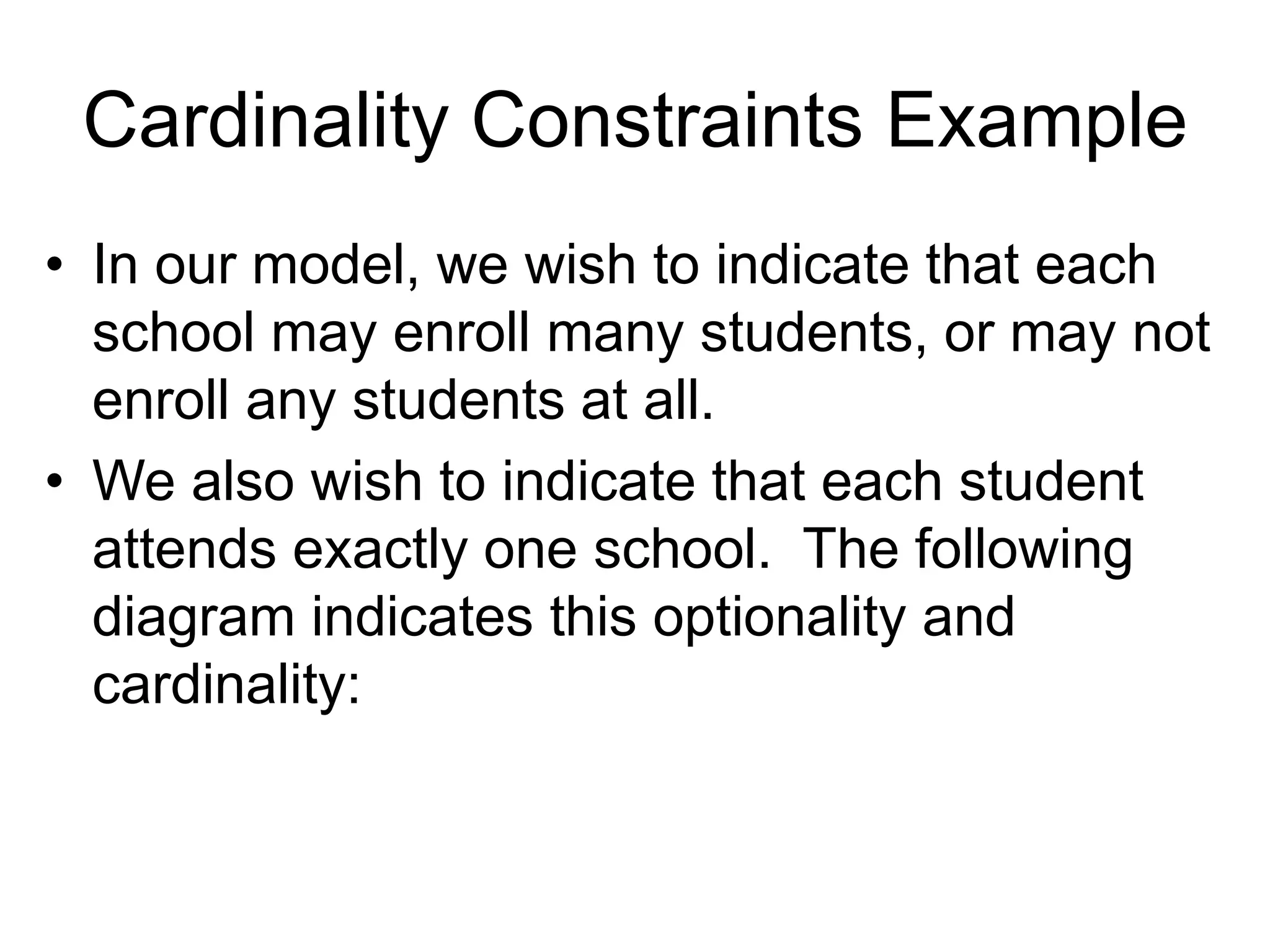 Cardinality Constraints Example
• In our model, we wish to indicate that each
school may enroll many students, or may not
enroll any students at all.
• We also wish to indicate that each student
attends exactly one school. The following
diagram indicates this optionality and
cardinality:
 