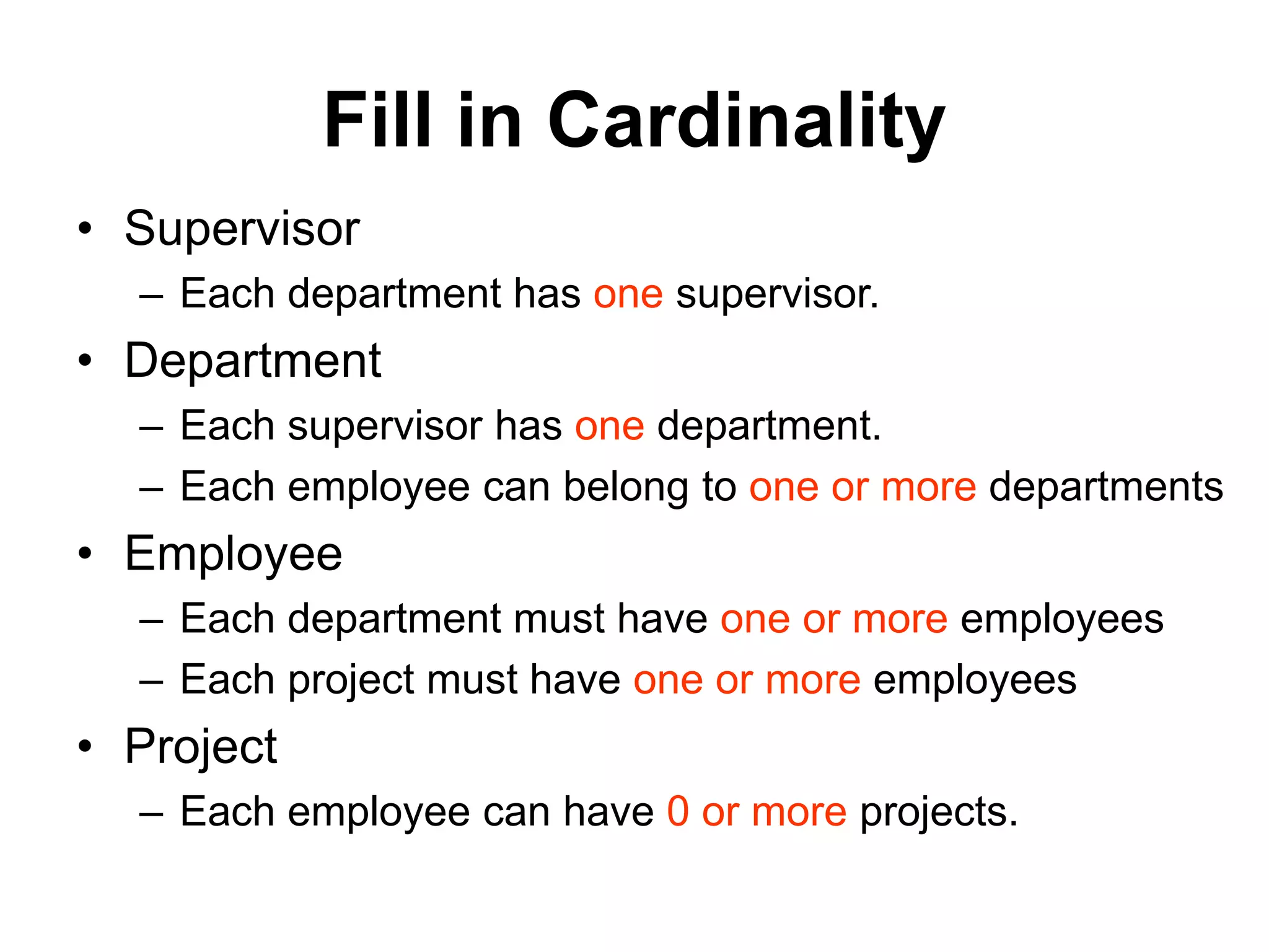 Fill in Cardinality
• Supervisor
– Each department has one supervisor.
• Department
– Each supervisor has one department.
– Each employee can belong to one or more departments
• Employee
– Each department must have one or more employees
– Each project must have one or more employees
• Project
– Each employee can have 0 or more projects.
 