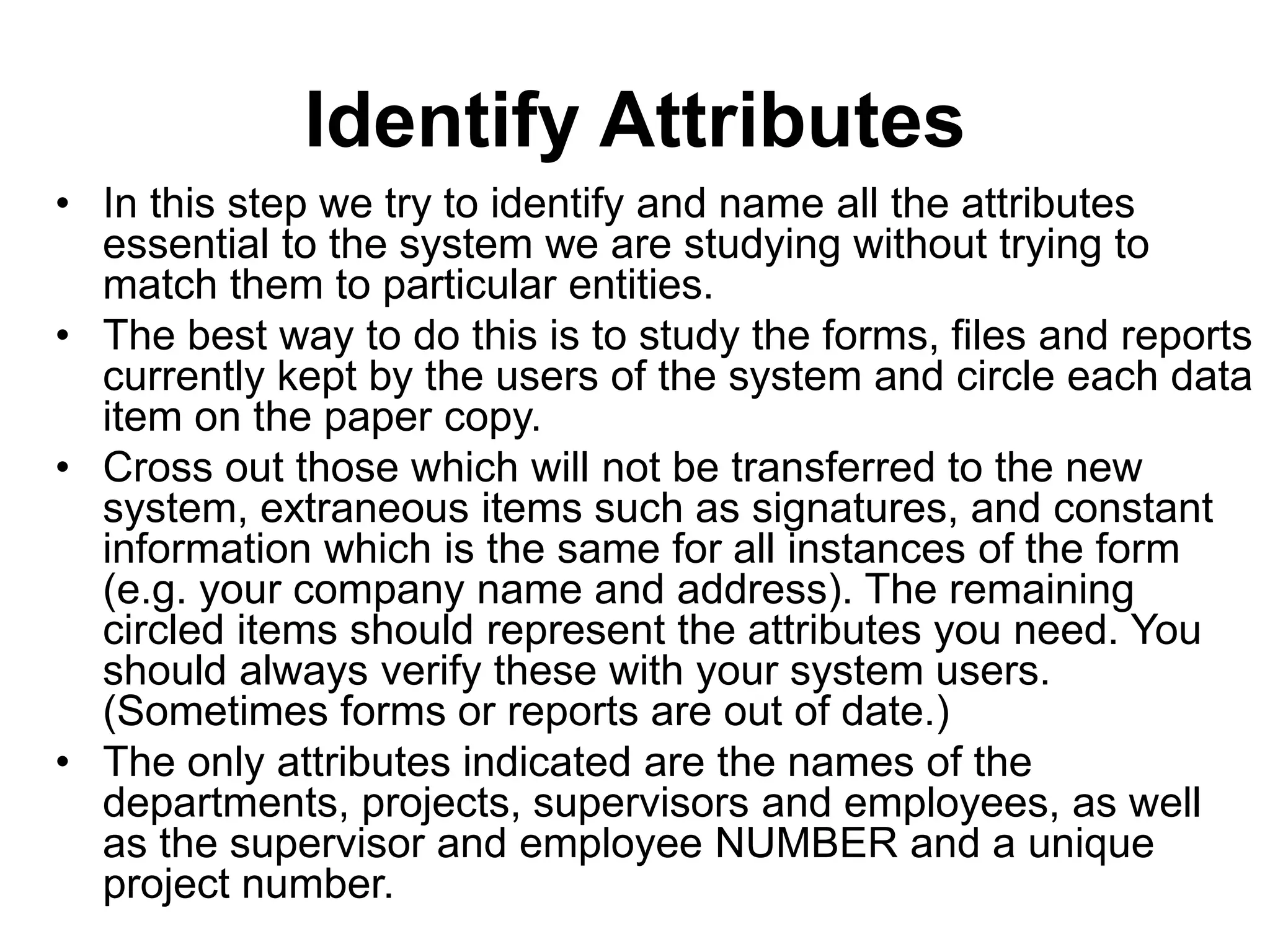 Identify Attributes
• In this step we try to identify and name all the attributes
essential to the system we are studying without trying to
match them to particular entities.
• The best way to do this is to study the forms, files and reports
currently kept by the users of the system and circle each data
item on the paper copy.
• Cross out those which will not be transferred to the new
system, extraneous items such as signatures, and constant
information which is the same for all instances of the form
(e.g. your company name and address). The remaining
circled items should represent the attributes you need. You
should always verify these with your system users.
(Sometimes forms or reports are out of date.)
• The only attributes indicated are the names of the
departments, projects, supervisors and employees, as well
as the supervisor and employee NUMBER and a unique
project number.
 