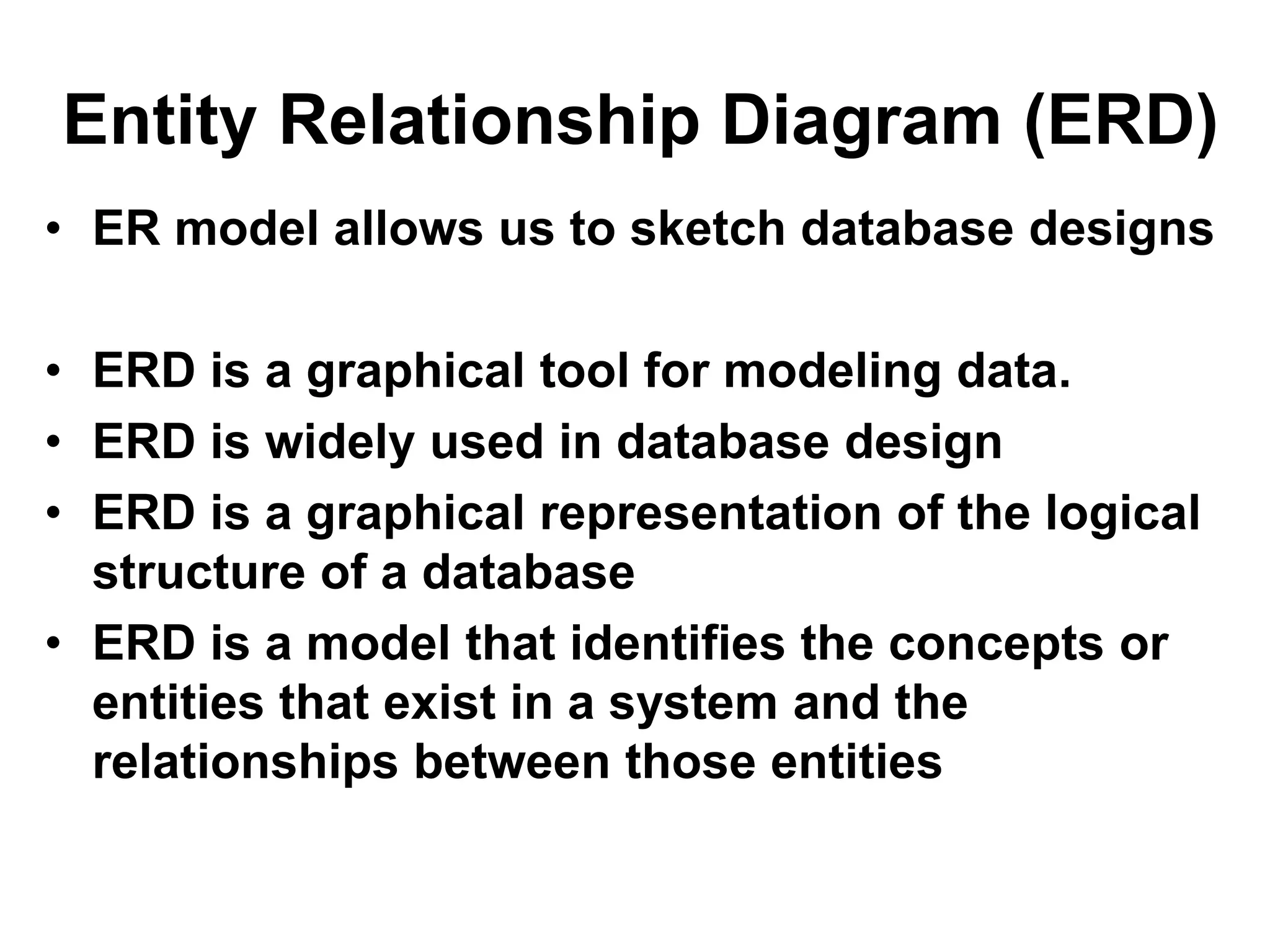 Entity Relationship Diagram (ERD)
• ER model allows us to sketch database designs
• ERD is a graphical tool for modeling data.
• ERD is widely used in database design
• ERD is a graphical representation of the logical
structure of a database
• ERD is a model that identifies the concepts or
entities that exist in a system and the
relationships between those entities
 