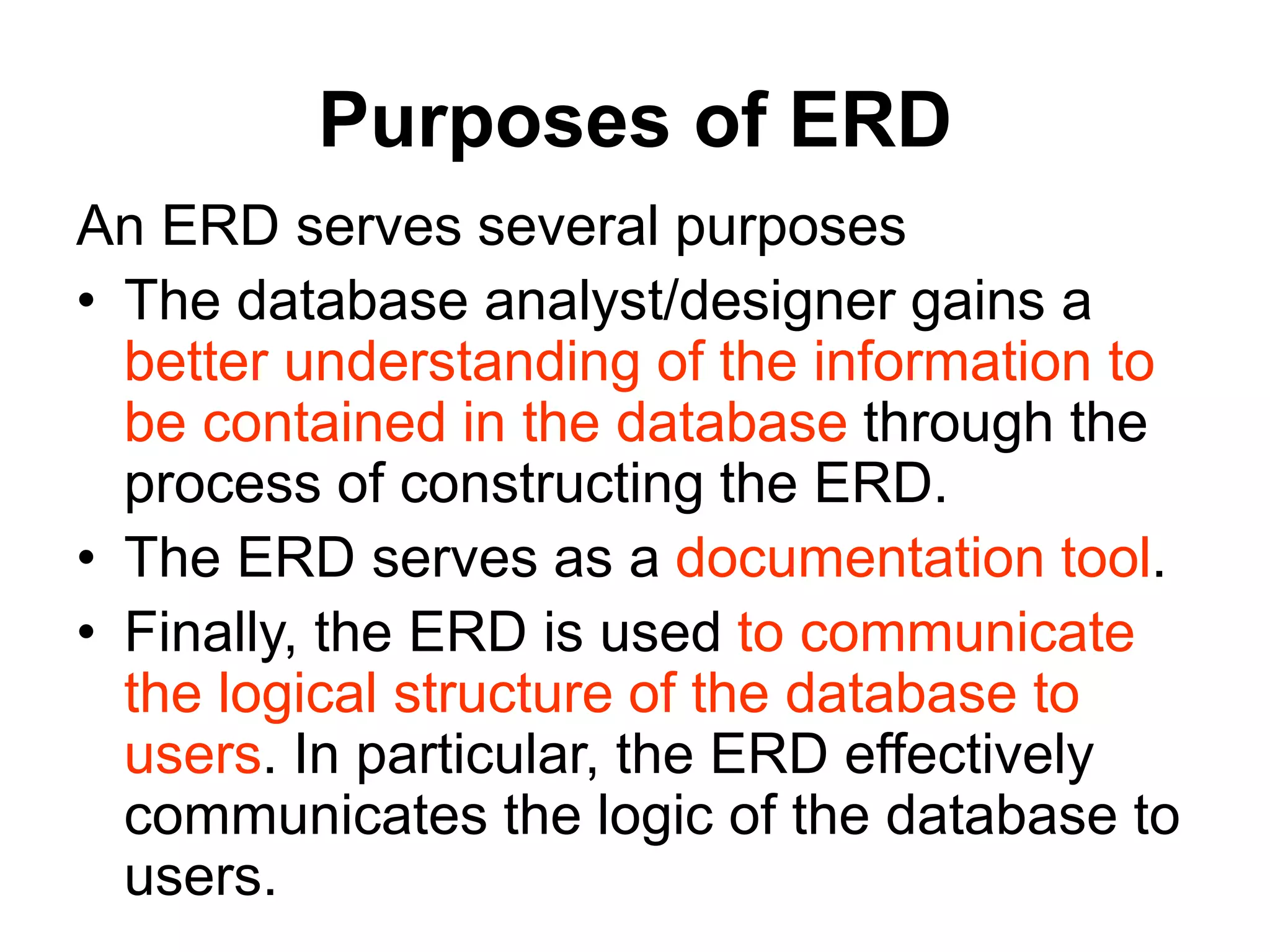Purposes of ERD
An ERD serves several purposes
• The database analyst/designer gains a
better understanding of the information to
be contained in the database through the
process of constructing the ERD.
• The ERD serves as a documentation tool.
• Finally, the ERD is used to communicate
the logical structure of the database to
users. In particular, the ERD effectively
communicates the logic of the database to
users.
 