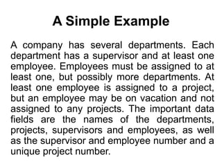 A Simple Example
A company has several departments. Each
department has a supervisor and at least one
employee. Employees must be assigned to at
least one, but possibly more departments. At
least one employee is assigned to a project,
but an employee may be on vacation and not
assigned to any projects. The important data
fields are the names of the departments,
projects, supervisors and employees, as well
as the supervisor and employee number and a
unique project number.
 