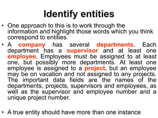 Identify entities
• One approach to this is to work through the
information and highlight those words which you think
correspond to entities.
• A company has several departments. Each
department has a supervisor and at least one
employee. Employees must be assigned to at least
one, but possibly more departments. At least one
employee is assigned to a project, but an employee
may be on vacation and not assigned to any projects.
The important data fields are the names of the
departments, projects, supervisors and employees, as
well as the supervisor and employee number and a
unique project number.
• A true entity should have more than one instance
 