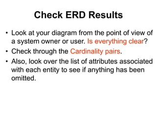 Check ERD Results
• Look at your diagram from the point of view of
a system owner or user. Is everything clear?
• Check through the Cardinality pairs.
• Also, look over the list of attributes associated
with each entity to see if anything has been
omitted.
 