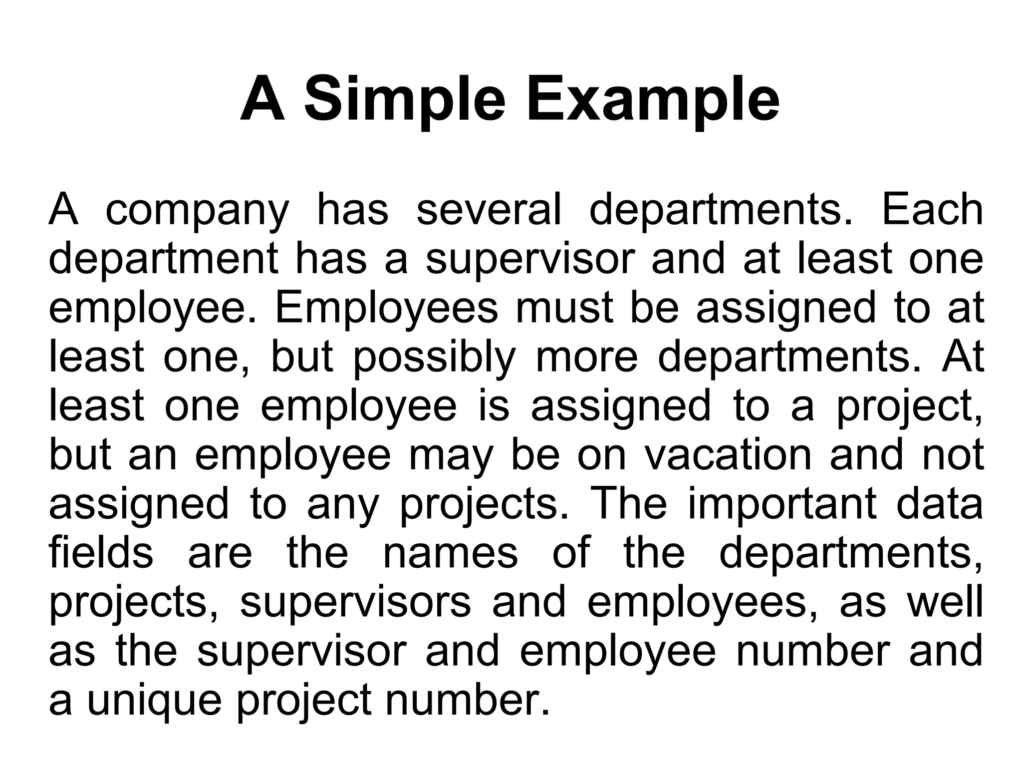 A Simple Example
A company has several departments. Each
department has a supervisor and at least one
employee. Employees must be assigned to at
least one, but possibly more departments. At
least one employee is assigned to a project,
but an employee may be on vacation and not
assigned to any projects. The important data
fields are the names of the departments,
projects, supervisors and employees, as well
as the supervisor and employee number and
a unique project number.
 