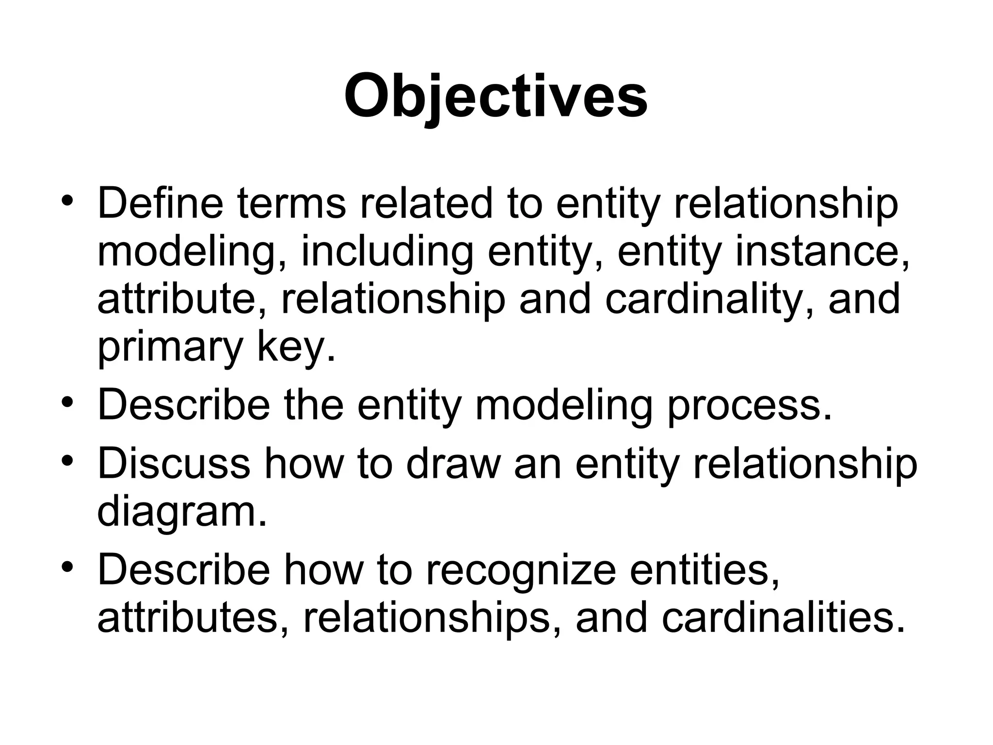 Objectives
• Define terms related to entity relationship
modeling, including entity, entity instance,
attribute, relationship and cardinality, and
primary key.
• Describe the entity modeling process.
• Discuss how to draw an entity relationship
diagram.
• Describe how to recognize entities,
attributes, relationships, and cardinalities.
 